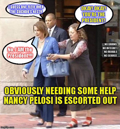 I GUESS ONE FLEW OVER
THE CUCKOO'S NEST!! OKAY! OKAY!
YOU'RE THE
PRESIDENT! NO BRAINS
NO INTEGRITY
NO MORALS
NO SERVICE; No, I AM the
President!!! OBVIOUSLY NEEDING SOME HELP
NANCY PELOSI IS ESCORTED OUT | made w/ Imgflip meme maker