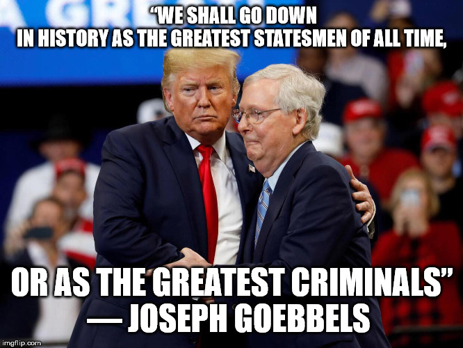 Trump and McConnell | “WE SHALL GO DOWN IN HISTORY AS THE GREATEST STATESMEN OF ALL TIME, OR AS THE GREATEST CRIMINALS”
― JOSEPH GOEBBELS | image tagged in trump and mcconnell | made w/ Imgflip meme maker