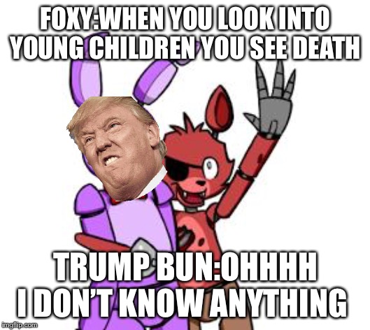 FNaF Hype Everywhere | FOXY:WHEN YOU LOOK INTO YOUNG CHILDREN YOU SEE DEATH; TRUMP BUN:OHHHH I DON’T KNOW ANYTHING | image tagged in fnaf hype everywhere | made w/ Imgflip meme maker