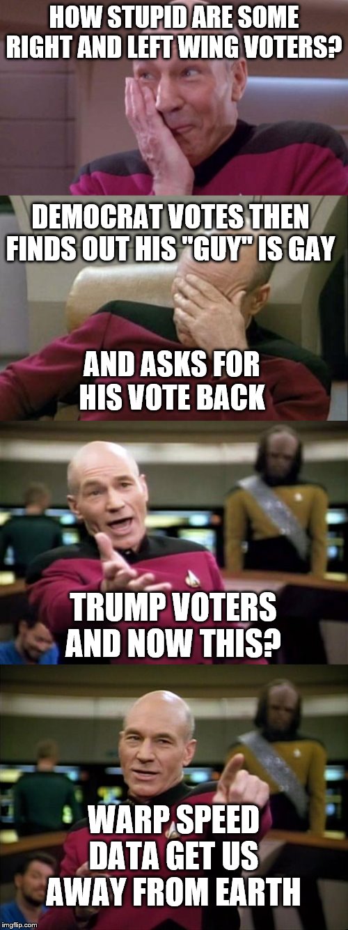 HOW STUPID ARE SOME RIGHT AND LEFT WING VOTERS? DEMOCRAT VOTES THEN FINDS OUT HIS "GUY" IS GAY; AND ASKS FOR HIS VOTE BACK; TRUMP VOTERS AND NOW THIS? WARP SPEED DATA GET US AWAY FROM EARTH | image tagged in memes,picard wtf,captain picard facepalm,picard,picard oops | made w/ Imgflip meme maker