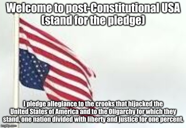 Welcome to post-Constitutional USA

(stand for the pledge); I pledge allegiance to the crooks that hijacked the United States of America and to the Oligarchy for which they stand, one nation divided with liberty and justice for one percent. | image tagged in resist oligarchy | made w/ Imgflip meme maker