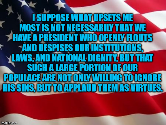 American flag | I SUPPOSE WHAT UPSETS ME MOST IS NOT NECESSARILY THAT WE HAVE A PRESIDENT WHO OPENLY FLOUTS AND DESPISES OUR INSTITUTIONS, LAWS, AND NATIONAL DIGNITY, BUT THAT SUCH A LARGE PORTION OF OUR POPULACE ARE NOT ONLY WILLING TO IGNORE HIS SINS, BUT TO APPLAUD THEM AS VIRTUES. | image tagged in american flag | made w/ Imgflip meme maker