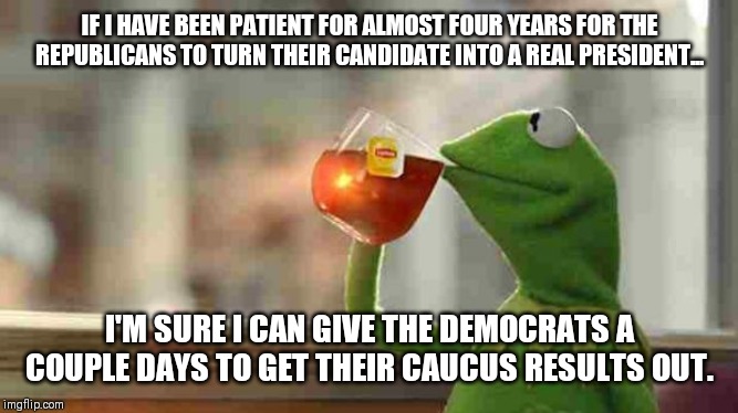 Kermit sipping tea | IF I HAVE BEEN PATIENT FOR ALMOST FOUR YEARS FOR THE REPUBLICANS TO TURN THEIR CANDIDATE INTO A REAL PRESIDENT... I'M SURE I CAN GIVE THE DEMOCRATS A COUPLE DAYS TO GET THEIR CAUCUS RESULTS OUT. | image tagged in kermit sipping tea | made w/ Imgflip meme maker