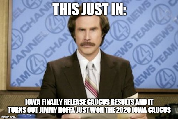Ron Burgundy |  THIS JUST IN:; IOWA FINALLY RELEASE CAUCUS RESULTS AND IT TURNS OUT JIMMY HOFFA JUST WON THE 2020 IOWA CAUCUS | image tagged in memes,ron burgundy | made w/ Imgflip meme maker