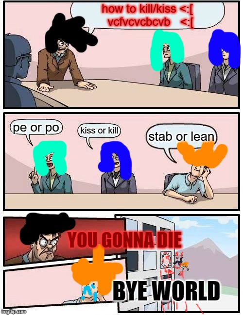 Boardroom Meeting Suggestion | how to kill/kiss <:[
  vcfvcvcbcvb   <:[; pe or po; kiss or kill; stab or lean; YOU GONNA DIE; BYE WORLD | image tagged in memes,boardroom meeting suggestion | made w/ Imgflip meme maker