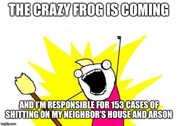 X All The Y | THE CRAZY FROG IS COMING; AND I’M RESPONSIBLE FOR 153 CASES OF SHITTING ON MY NEIGHBOR’S HOUSE AND ARSON | image tagged in memes,x all the y | made w/ Imgflip meme maker