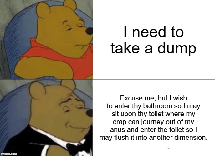 Tuxedo Winnie The Pooh Meme | I need to take a dump; Excuse me, but I wish to enter thy bathroom so I may sit upon thy toilet where my crap can journey out of my anus and enter the toilet so I may flush it into another dimension. | image tagged in memes,tuxedo winnie the pooh | made w/ Imgflip meme maker