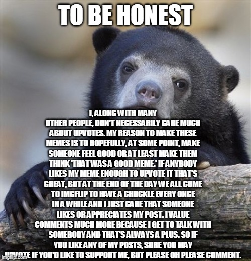 Confession Bear | I, ALONG WITH MANY OTHER PEOPLE, DON'T NECESSARILY CARE MUCH ABOUT UPVOTES. MY REASON TO MAKE THESE MEMES IS TO HOPEFULLY, AT SOME POINT, MAKE SOMEONE FEEL GOOD OR AT LEAST MAKE THEM THINK 'THAT WAS A GOOD MEME.' IF ANYBODY LIKES MY MEME ENOUGH TO UPVOTE IT THAT'S GREAT, BUT AT THE END OF THE DAY WE ALL COME TO IMGFLIP TO HAVE A CHUCKLE EVERY ONCE IN A WHILE AND I JUST CARE THAT SOMEONE LIKES OR APPRECIATES MY POST. I VALUE COMMENTS MUCH MORE BECAUSE I GET TO TALK WITH SOMEBODY AND THAT'S ALWAYS A PLUS. SO IF YOU LIKE ANY OF MY POSTS, SURE YOU MAY UPVOTE IF YOU'D LIKE TO SUPPORT ME, BUT PLEASE OH PLEASE COMMENT. TO BE HONEST | image tagged in memes,confession bear | made w/ Imgflip meme maker