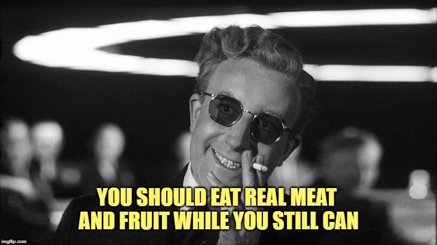 Doctor Strangelove says... | YOU SHOULD EAT REAL MEAT 
AND FRUIT WHILE YOU STILL CAN | image tagged in doctor strangelove says | made w/ Imgflip meme maker