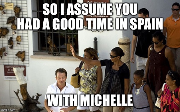 So Dems think its unfair we have to pay for Trump’s vacations... | SO I ASSUME YOU HAD A GOOD TIME IN SPAIN WITH MICHELLE | made w/ Imgflip meme maker