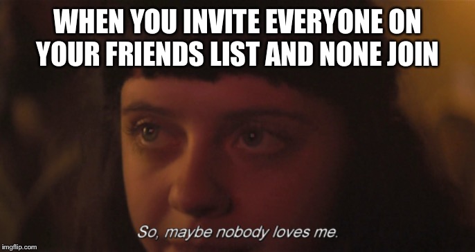 So maybe nobody loves me | WHEN YOU INVITE EVERYONE ON YOUR FRIENDS LIST AND NONE JOIN | image tagged in so maybe nobody loves me | made w/ Imgflip meme maker