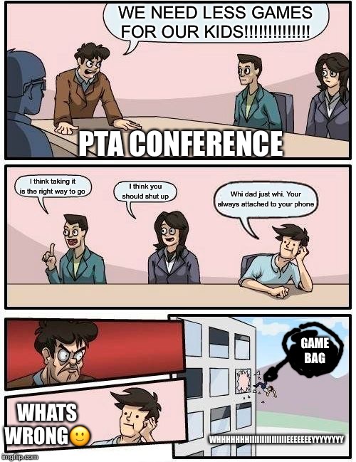 Boardroom Meeting Suggestion | WE NEED LESS GAMES FOR OUR KIDS!!!!!!!!!!!!!! PTA CONFERENCE; I think taking it is the right way to go; I think you should shut up; Whi dad just whi. Your always attached to your phone; GAME BAG; WHATS WRONG🙂; WHHHHHHHIIIIIIIIIIIIIIIEEEEEEEYYYYYYYY | image tagged in memes,boardroom meeting suggestion | made w/ Imgflip meme maker