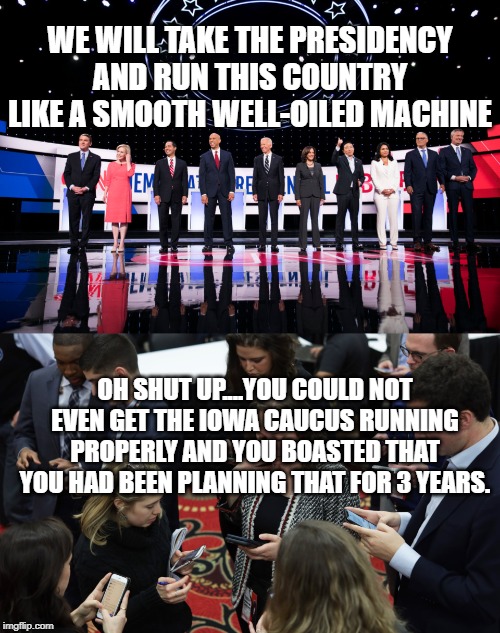 WE WILL TAKE THE PRESIDENCY AND RUN THIS COUNTRY LIKE A SMOOTH WELL-OILED MACHINE; OH SHUT UP....YOU COULD NOT EVEN GET THE IOWA CAUCUS RUNNING PROPERLY AND YOU BOASTED THAT YOU HAD BEEN PLANNING THAT FOR 3 YEARS. | image tagged in democratic debates | made w/ Imgflip meme maker