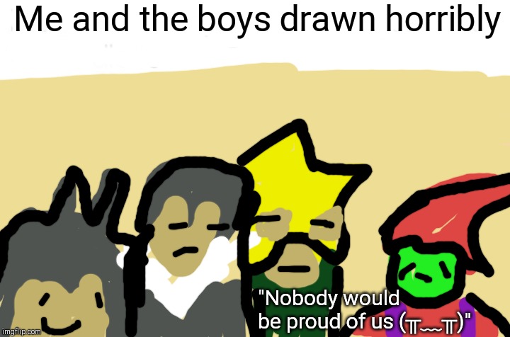 E | Me and the boys drawn horribly; "Nobody would be proud of us (╥﹏╥)" | image tagged in memes,me and the boys | made w/ Imgflip meme maker