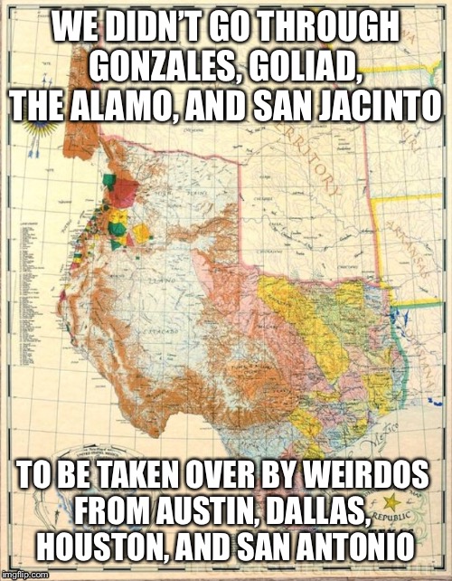 Trxas | WE DIDN’T GO THROUGH GONZALES, GOLIAD, THE ALAMO, AND SAN JACINTO; TO BE TAKEN OVER BY WEIRDOS 
FROM AUSTIN, DALLAS, 
HOUSTON, AND SAN ANTONIO | image tagged in texas | made w/ Imgflip meme maker