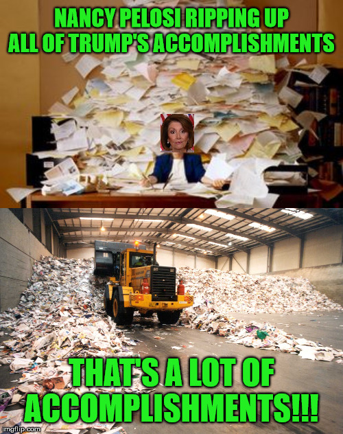 Nancy Pelosi has gone mental ripping up all of Trump's documents. | NANCY PELOSI RIPPING UP ALL OF TRUMP'S ACCOMPLISHMENTS; THAT'S A LOT OF ACCOMPLISHMENTS!!! | image tagged in nancy pelosi,ripping,donald trump | made w/ Imgflip meme maker