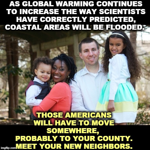 Global warming is creating hunger, migration, war and chaos. Crowded out of the headlines, but settled science and very real. | AS GLOBAL WARMING CONTINUES TO INCREASE THE WAY SCIENTISTS HAVE CORRECTLY PREDICTED, COASTAL AREAS WILL BE FLOODED. THOSE AMERICANS WILL HAVE TO MOVE SOMEWHERE, 
PROBABLY TO YOUR COUNTY. MEET YOUR NEW NEIGHBORS. | image tagged in global warming,climate change,population,hunger,war,chaos | made w/ Imgflip meme maker