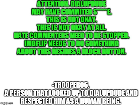 Blank White Template | ATTENTION. DIALUPDUDE MAY HAVE COMMITED S*****E.
THIS IS NOT OKAY.
THIS IS NOT OKAY AT ALL.
HATE COMMENTERS NEED TO BE STOPPED.
IMGFLIP NEEDS TO DO SOMETHING ABOUT THIS BESIDES A BLOCK BUTTON. -TROOPER06,
 A PERSON THAT LOOKED UP TO DIALUPDUDE AND RESPECTED HIM AS A HUMAN BEING. | image tagged in blank white template | made w/ Imgflip meme maker