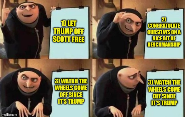 GOP's plan. | 1) LET TRUMP OFF SCOTT FREE; 2) CONGRATULATE OURSELVES ON A NICE BIT OF HENCHMANSHIP; 3) WATCH THE
WHEELS COME
OFF SINCE
IT'S TRUMP; 3) WATCH THE
WHEELS COME
OFF SINCE
IT'S TRUMP | image tagged in gru's plan,memes,trump impeachment,gop,boneheads | made w/ Imgflip meme maker