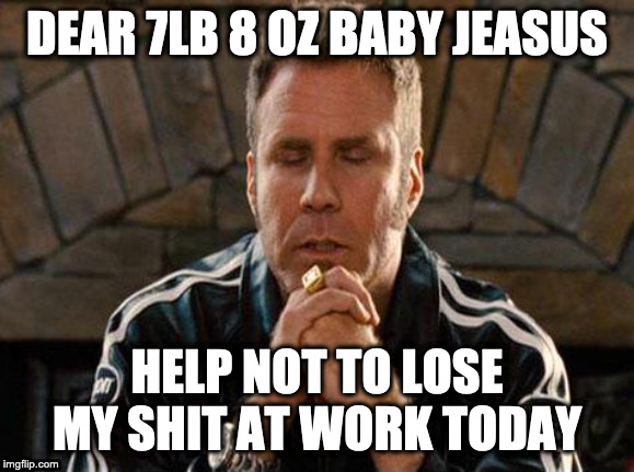 Ricky Bobby Praying | DEAR 7LB 8 OZ BABY JEASUS; HELP NOT TO LOSE MY SHIT AT WORK TODAY | image tagged in ricky bobby praying | made w/ Imgflip meme maker