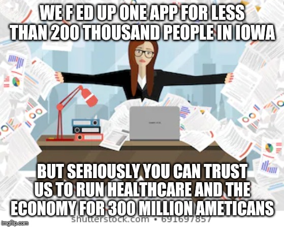 Democrats: Always Expanding...Always Failing | WE F ED UP ONE APP FOR LESS THAN 200 THOUSAND PEOPLE IN IOWA; BUT SERIOUSLY YOU CAN TRUST US TO RUN HEALTHCARE AND THE ECONOMY FOR 300 MILLION AMETICANS | image tagged in stupidity,democrats,special kind of stupid,liberal logic,maga,donald trump | made w/ Imgflip meme maker