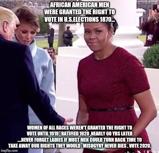 Vote 2020 | AFRICAN AMERICAN MEN WERE GRANTED THE RIGHT TO VOTE IN U.S.ELECTIONS 1870... WOMEN OF ALL RACES WEREN'T GRANTED THE RIGHT TO VOTE UNTIL 1919 , RATIFIED 1920 ,NEARLY 60 YRS LATER ....NEVER FORGET LADIES IF MOST MEN COULD TURN BACK TIME TO TAKE AWAY OUR RIGHTS THEY WOULD , MISOGYNY NEVER DIES . VOTE 2020. | image tagged in feminism,bloomberg,trump,biden,warren,vote2020 | made w/ Imgflip meme maker