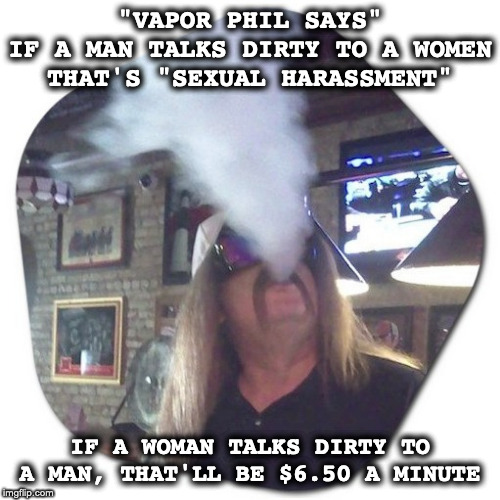 Vapor Phil Says | "VAPOR PHIL SAYS"
IF A MAN TALKS DIRTY TO A WOMEN
THAT'S "SEXUAL HARASSMENT"; IF A WOMAN TALKS DIRTY TO A MAN, THAT'LL BE $6.50 A MINUTE | image tagged in funny,funny because it's true,funny but true,just a joke,jokes | made w/ Imgflip meme maker
