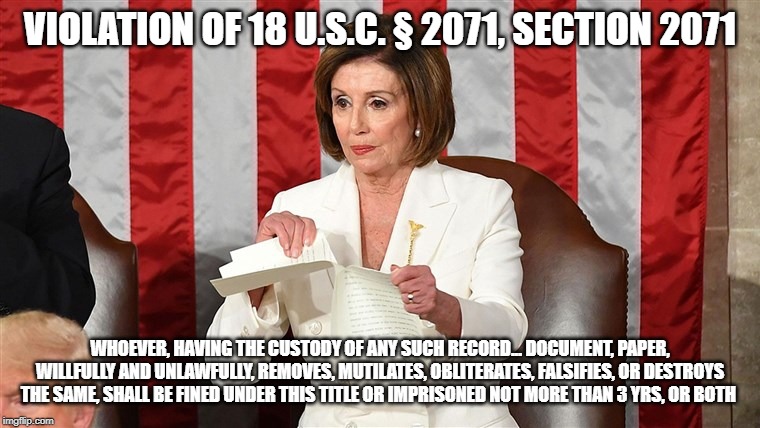 Pelosi | VIOLATION OF 18 U.S.C. § 2071, SECTION 2071; WHOEVER, HAVING THE CUSTODY OF ANY SUCH RECORD... DOCUMENT, PAPER, WILLFULLY AND UNLAWFULLY, REMOVES, MUTILATES, OBLITERATES, FALSIFIES, OR DESTROYS THE SAME, SHALL BE FINED UNDER THIS TITLE OR IMPRISONED NOT MORE THAN 3 YRS, OR BOTH | image tagged in nancy pelosi | made w/ Imgflip meme maker