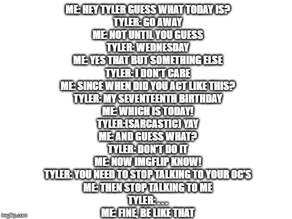 He's right. I need to get real friends. but yeah today 2/5/2020 is Tyler's 17th birthday! ((DON'T READ THE COMMENT SECTION)) | ME: HEY TYLER GUESS WHAT TODAY IS?
TYLER: GO AWAY
ME: NOT UNTIL YOU GUESS
TYLER: WEDNESDAY
ME: YES THAT BUT SOMETHING ELSE
TYLER: I DON'T CARE
ME: SINCE WHEN DID YOU ACT LIKE THIS?
TYLER: MY SEVENTEENTH BIRTHDAY
ME: WHICH IS TODAY!
TYLER:(SARCASTIC) YAY
ME: AND GUESS WHAT?
TYLER: DON'T DO IT
ME: NOW IMGFLIP KNOW!
TYLER: YOU NEED TO STOP TALKING TO YOUR OC'S
ME: THEN STOP TALKING TO ME
TYLER: . . .
ME: FINE, BE LIKE THAT | image tagged in blank white template | made w/ Imgflip meme maker