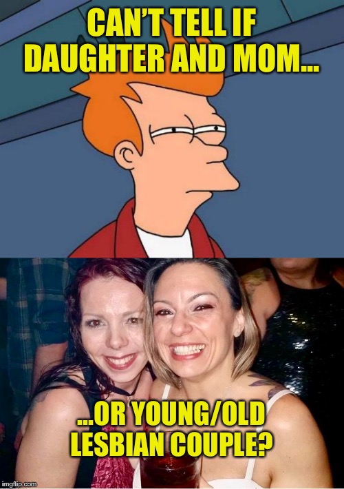 Fry | CAN’T TELL IF DAUGHTER AND MOM... ...OR YOUNG/OLD LESBIAN COUPLE? | image tagged in skeptical fry,futurama fry,moms,go home youre drunk,lesbians | made w/ Imgflip meme maker
