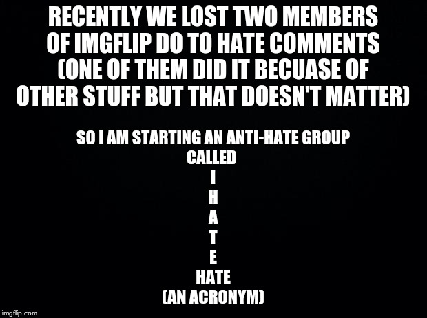 Imageflip Hate Autoritys To Eliminate hate (link to the stream in comments) | RECENTLY WE LOST TWO MEMBERS OF IMGFLIP DO TO HATE COMMENTS (ONE OF THEM DID IT BECUASE OF OTHER STUFF BUT THAT DOESN'T MATTER); SO I AM STARTING AN ANTI-HATE GROUP
CALLED 
I
H
A
T
E
HATE
(AN ACRONYM) | image tagged in black background | made w/ Imgflip meme maker