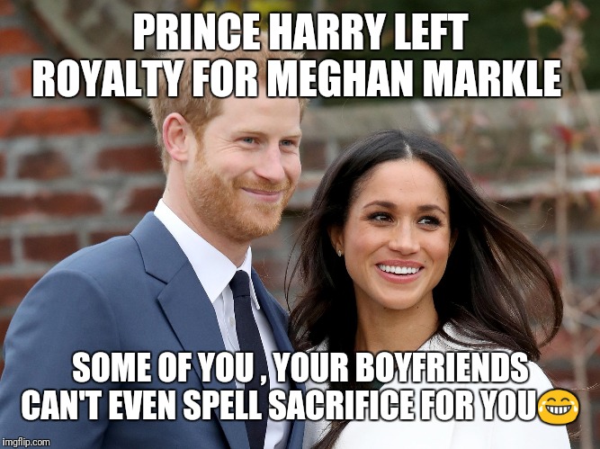 Prince Harry and Meghan | PRINCE HARRY LEFT ROYALTY FOR MEGHAN MARKLE; SOME OF YOU , YOUR BOYFRIENDS CAN'T EVEN SPELL SACRIFICE FOR YOU😂 | image tagged in prince harry and meghan | made w/ Imgflip meme maker