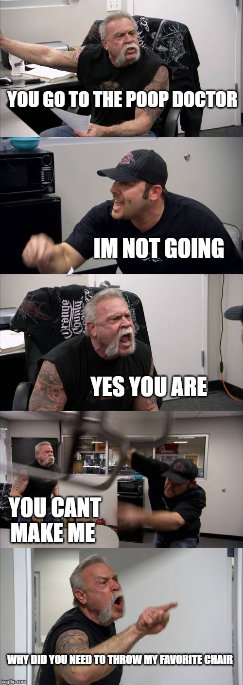 American Chopper Argument | YOU GO TO THE POOP DOCTOR; IM NOT GOING; YES YOU ARE; YOU CANT MAKE ME; WHY DID YOU NEED TO THROW MY FAVORITE CHAIR | image tagged in memes,american chopper argument | made w/ Imgflip meme maker