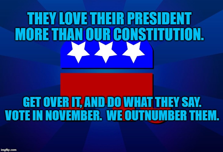 gop | THEY LOVE THEIR PRESIDENT MORE THAN OUR CONSTITUTION. GET OVER IT, AND DO WHAT THEY SAY. VOTE IN NOVEMBER.  WE OUTNUMBER THEM. | image tagged in gop | made w/ Imgflip meme maker