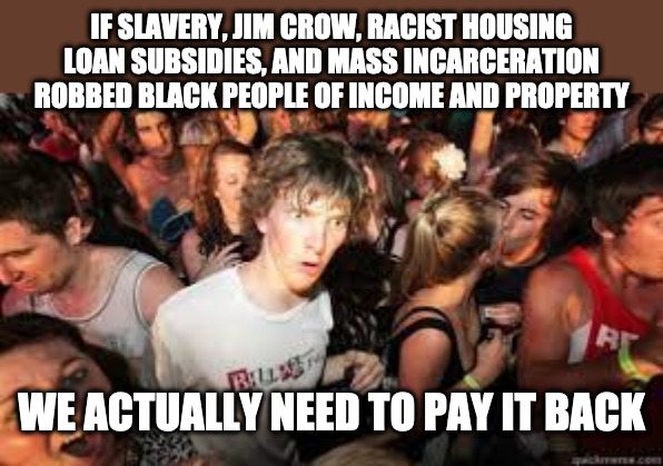 Suddenly realized | IF SLAVERY, JIM CROW, RACIST HOUSING LOAN SUBSIDIES, AND MASS INCARCERATION ROBBED BLACK PEOPLE OF INCOME AND PROPERTY; WE ACTUALLY NEED TO PAY IT BACK | image tagged in suddenly realized | made w/ Imgflip meme maker