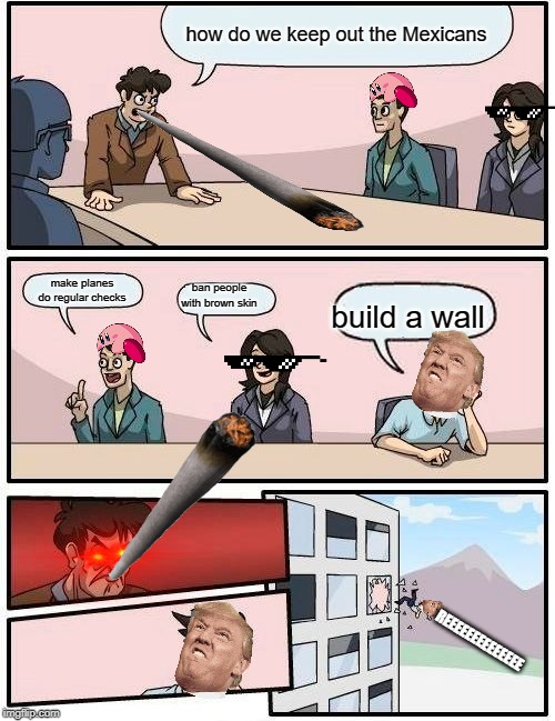 Boardroom Meeting Suggestion | how do we keep out the Mexicans; make planes do regular checks; ban people with brown skin; build a wall; REEEEEEEEEEEEEE | image tagged in memes,boardroom meeting suggestion | made w/ Imgflip meme maker