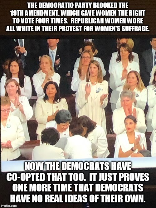 Democrats always co-opt Republican ideas | THE DEMOCRATIC PARTY BLOCKED THE 19TH AMENDMENT, WHICH GAVE WOMEN THE RIGHT TO VOTE FOUR TIMES.  REPUBLICAN WOMEN WORE ALL WHITE IN THEIR PROTEST FOR WOMEN'S SUFFRAGE. NOW THE DEMOCRATS HAVE CO-OPTED THAT TOO.  IT JUST PROVES ONE MORE TIME THAT DEMOCRATS HAVE NO REAL IDEAS OF THEIR OWN. | image tagged in when you have state of the union at 9,womens suffrage,suffragette,all white,democrats have no ideas,co-opt | made w/ Imgflip meme maker