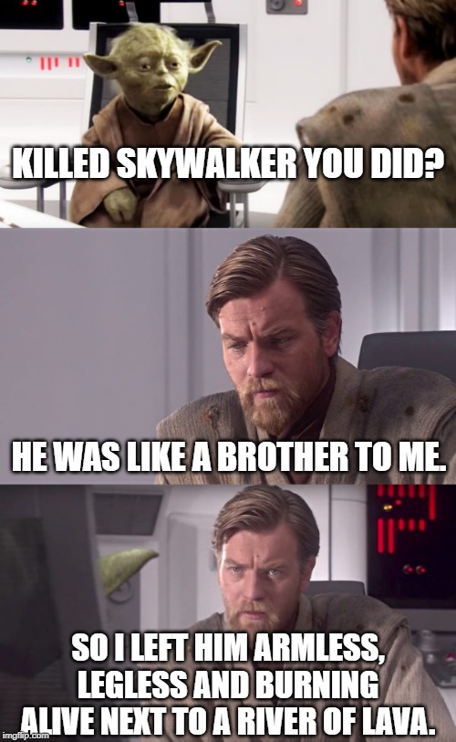 Brotherly Love | KILLED SKYWALKER YOU DID? HE WAS LIKE A BROTHER TO ME. SO I LEFT HIM ARMLESS, LEGLESS AND BURNING ALIVE NEXT TO A RIVER OF LAVA. | image tagged in star wars,obi wan kenobi,star wars yoda | made w/ Imgflip meme maker