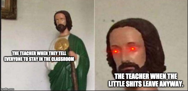 Wide eyed jesus | THE TEACHER WHEN THEY TELL EVERYONE TO STAY IN THE CLASSROOM; THE TEACHER WHEN THE LITTLE SHITS LEAVE ANYWAY. | image tagged in wide eyed jesus | made w/ Imgflip meme maker