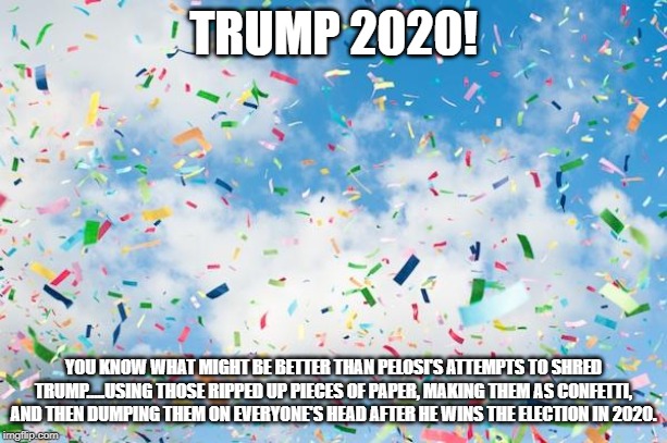 Trump 2020! | TRUMP 2020! YOU KNOW WHAT MIGHT BE BETTER THAN PELOSI'S ATTEMPTS TO SHRED TRUMP.....USING THOSE RIPPED UP PIECES OF PAPER, MAKING THEM AS CONFETTI, AND THEN DUMPING THEM ON EVERYONE'S HEAD AFTER HE WINS THE ELECTION IN 2020. | image tagged in confetti,winning,nancy pelosi,donald trump,politics | made w/ Imgflip meme maker