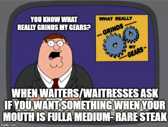 Peter Griffin News | YOU KNOW WHAT REALLY GRINDS MY GEARS? WHEN WAITERS/WAITRESSES ASK IF YOU WANT SOMETHING WHEN YOUR MOUTH IS FULLA MEDIUM- RARE STEAK | image tagged in memes,peter griffin news | made w/ Imgflip meme maker