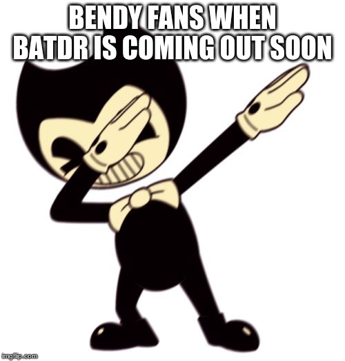 Bendy and the dab machine | BENDY FANS WHEN BATDR IS COMING OUT SOON | image tagged in bendy and the dab machine | made w/ Imgflip meme maker