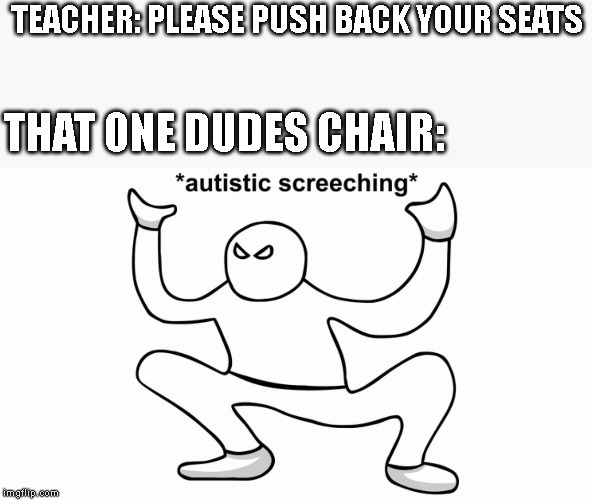 Autistic screeching | TEACHER: PLEASE PUSH BACK YOUR SEATS; THAT ONE DUDES CHAIR: | image tagged in autistic screeching | made w/ Imgflip meme maker