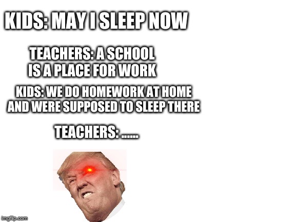 players | KIDS: MAY I SLEEP NOW; TEACHERS: A SCHOOL IS A PLACE FOR WORK; KIDS: WE DO HOMEWORK AT HOME AND WERE SUPPOSED TO SLEEP THERE; TEACHERS: ...... | image tagged in blank white template,school,kids,oof | made w/ Imgflip meme maker