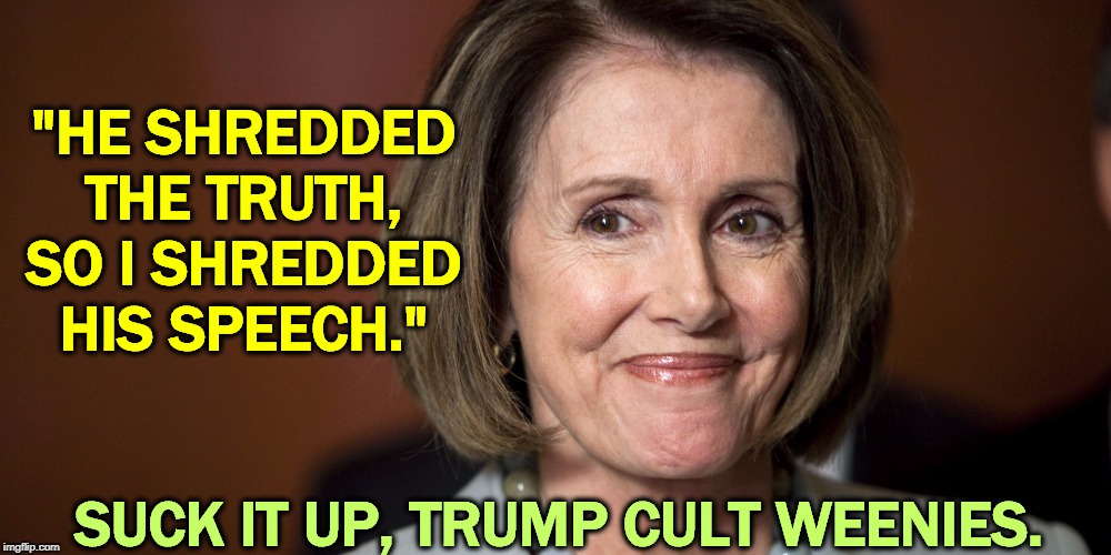 Just because you love Trump's bullshit doesn't mean we have to. | "HE SHREDDED THE TRUTH, SO I SHREDDED HIS SPEECH."; SUCK IT UP, TRUMP CULT WEENIES. | image tagged in nancy pelosi - a smart capable woman,trump,bullshit | made w/ Imgflip meme maker