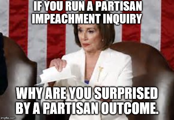 yep | IF YOU RUN A PARTISAN IMPEACHMENT INQUIRY; WHY ARE YOU SURPRISED BY A PARTISAN OUTCOME. | image tagged in nancy pelosi,democrats,impeachment,trump | made w/ Imgflip meme maker