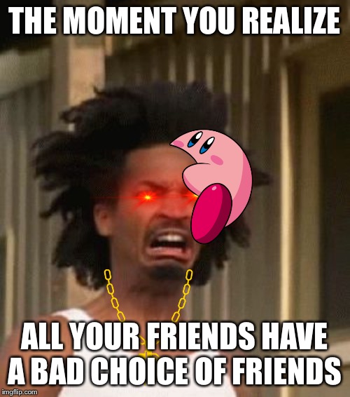 That Moment You Realized....... | THE MOMENT YOU REALIZE; ALL YOUR FRIENDS HAVE A BAD CHOICE OF FRIENDS | image tagged in that moment you realized | made w/ Imgflip meme maker