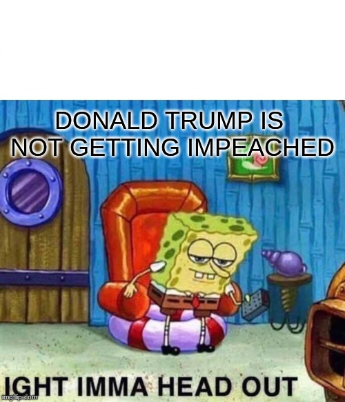 Spongebob Ight Imma Head Out | DONALD TRUMP IS 
NOT GETTING IMPEACHED | image tagged in memes,spongebob ight imma head out | made w/ Imgflip meme maker