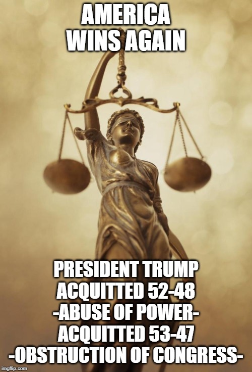 America Wins Again
Justice Has Been Served | AMERICA
WINS AGAIN; PRESIDENT TRUMP
ACQUITTED 52-48
-ABUSE OF POWER-
ACQUITTED 53-47
-OBSTRUCTION OF CONGRESS- | image tagged in scales of justice,acquitted,trump,america,wins | made w/ Imgflip meme maker