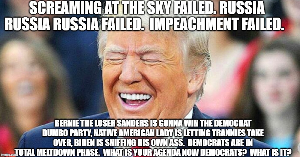 Donald Trump laughing | SCREAMING AT THE SKY FAILED. RUSSIA RUSSIA RUSSIA FAILED.  IMPEACHMENT FAILED. BERNIE THE LOSER SANDERS IS GONNA WIN THE DEMOCRAT DUMBO PARTY, NATIVE AMERICAN LADY IS LETTING TRANNIES TAKE OVER, BIDEN IS SNIFFING HIS OWN ASS.  DEMOCRATS ARE IN TOTAL MELTDOWN PHASE.  WHAT IS YOUR AGENDA NOW DEMOCRATS?  WHAT IS IT? | image tagged in donald trump laughing | made w/ Imgflip meme maker